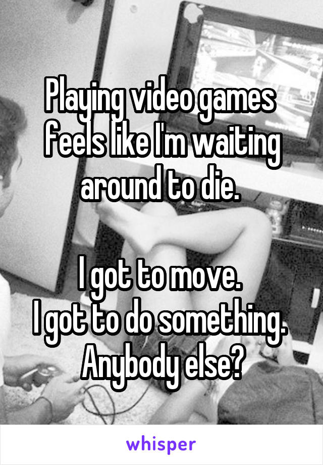 Playing video games 
feels like I'm waiting around to die. 

I got to move. 
I got to do something. 
Anybody else?