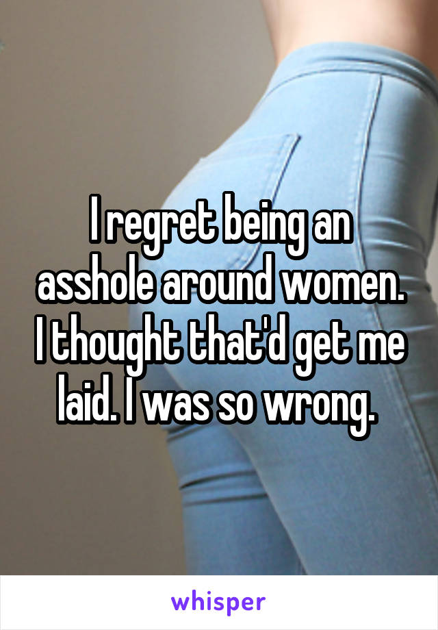 I regret being an asshole around women. I thought that'd get me laid. I was so wrong. 