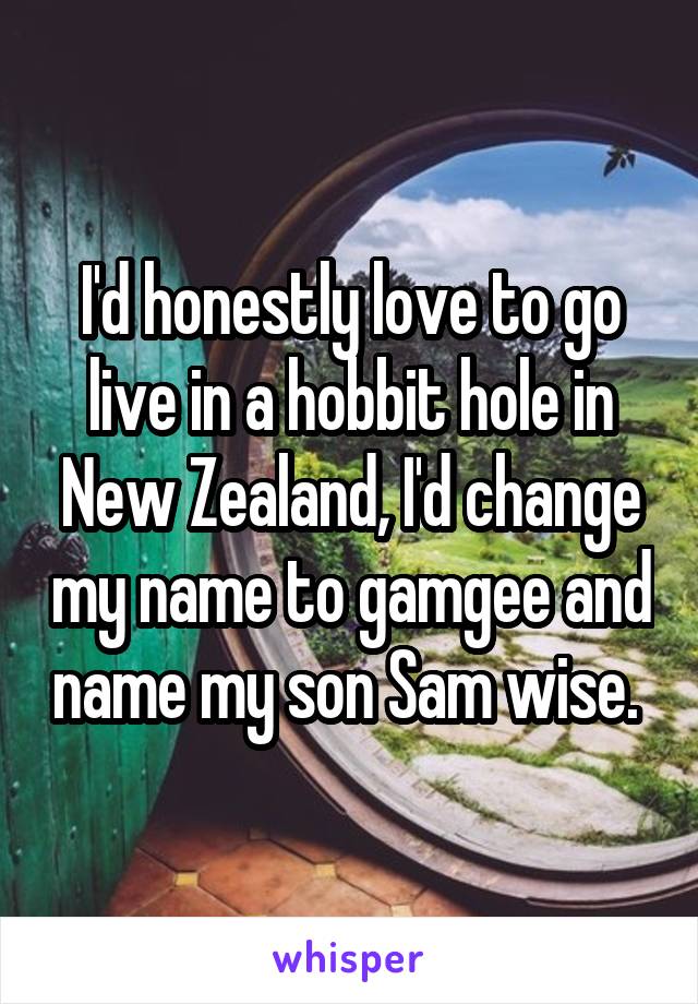 I'd honestly love to go live in a hobbit hole in New Zealand, I'd change my name to gamgee and name my son Sam wise. 