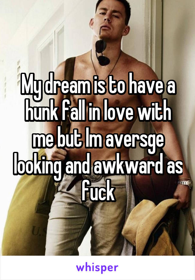 My dream is to have a hunk fall in love with me but Im aversge looking and awkward as fuck