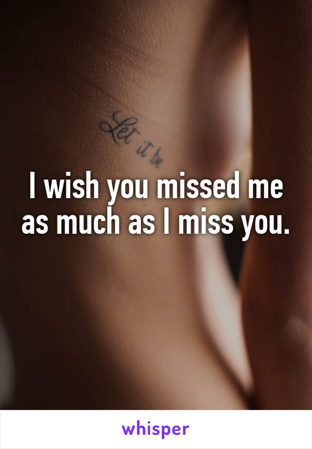 I wish you missed me as much as I miss you.
