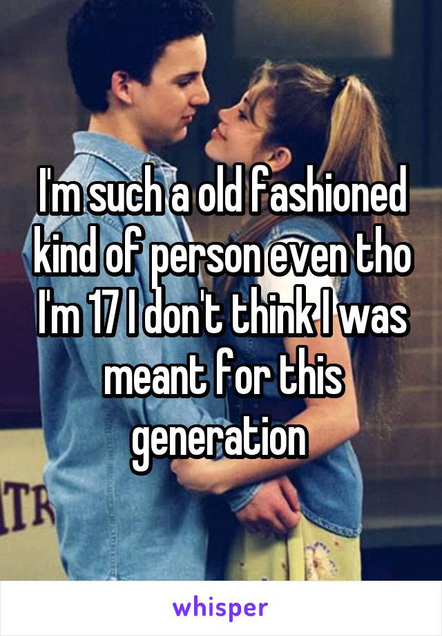 I'm such a old fashioned kind of person even tho I'm 17 I don't think I was meant for this generation 