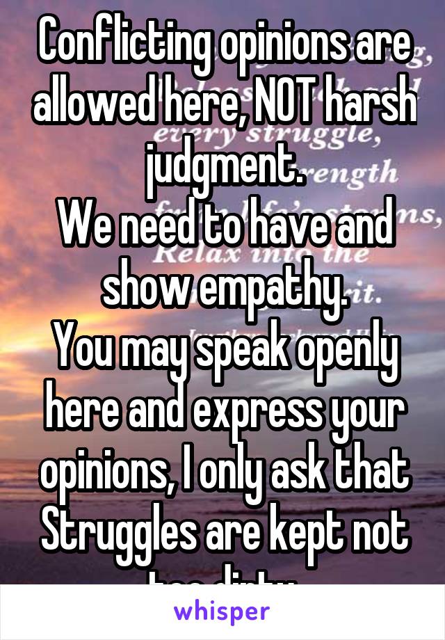 Conflicting opinions are allowed here, NOT harsh judgment.
We need to have and show empathy.
You may speak openly here and express your opinions, I only ask that Struggles are kept not too dirty.