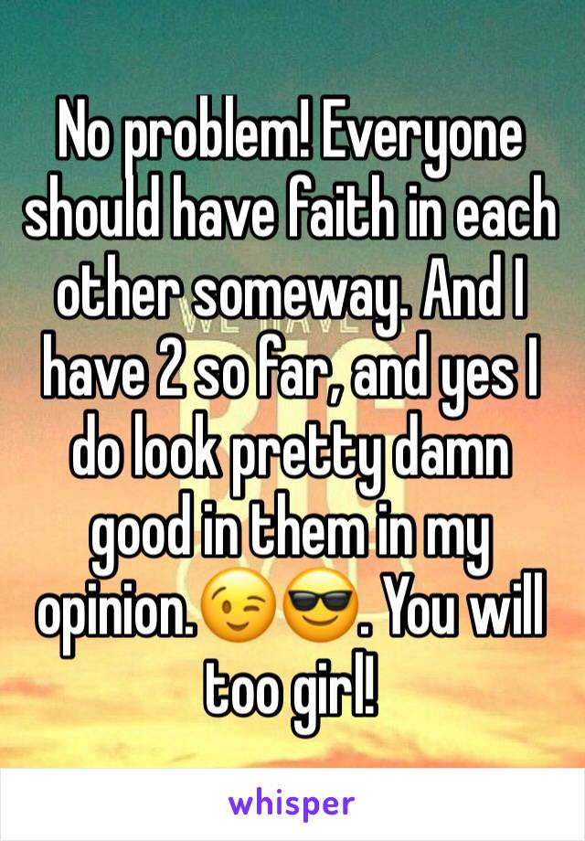 No problem! Everyone should have faith in each other someway. And I have 2 so far, and yes I do look pretty damn good in them in my opinion.😉😎. You will too girl! 