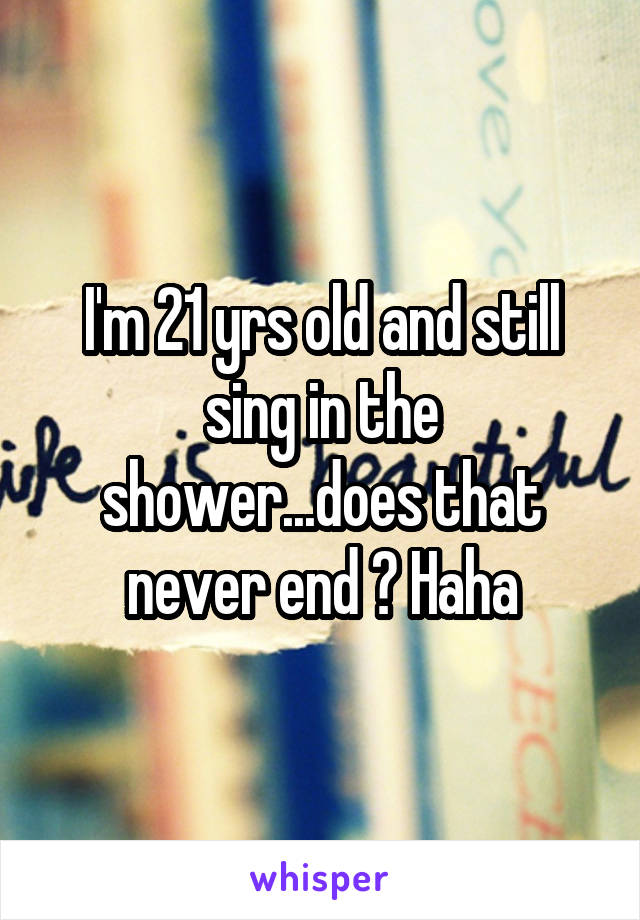 I'm 21 yrs old and still sing in the shower...does that never end ? Haha