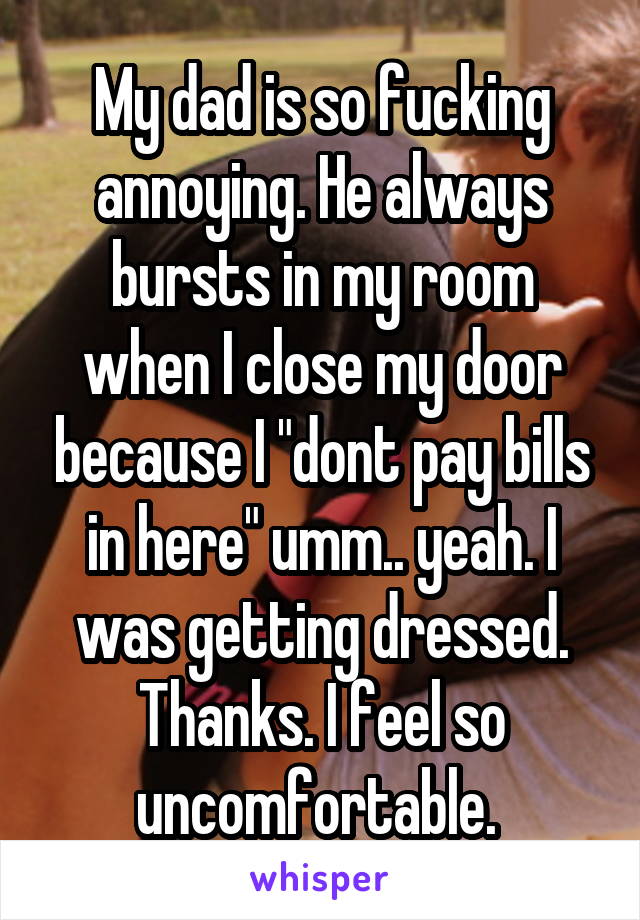 My dad is so fucking annoying. He always bursts in my room when I close my door because I "dont pay bills in here" umm.. yeah. I was getting dressed. Thanks. I feel so uncomfortable. 