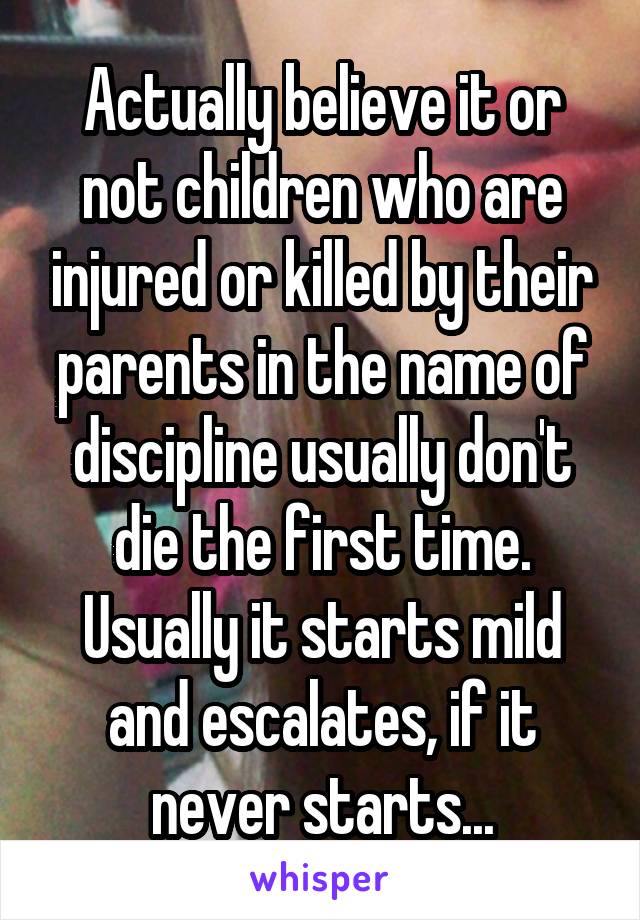 Actually believe it or not children who are injured or killed by their parents in the name of discipline usually don't die the first time. Usually it starts mild and escalates, if it never starts...