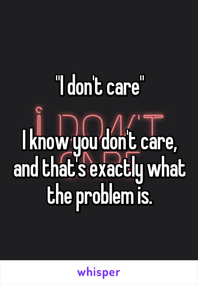 "I don't care"

I know you don't care, and that's exactly what the problem is.