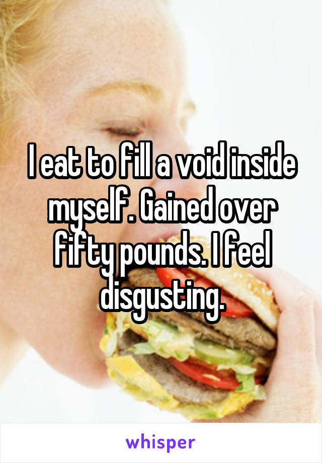 I eat to fill a void inside myself. Gained over fifty pounds. I feel disgusting.