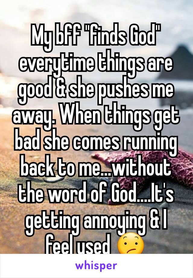 My bff "finds God" everytime things are good & she pushes me away. When things get bad she comes running back to me...without the word of God....It's getting annoying & I feel used 😕