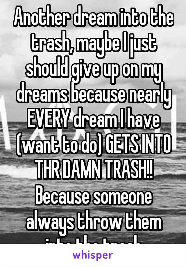 Another dream into the trash, maybe I just should give up on my dreams because nearly EVERY dream I have (want to do) GETS INTO THR DAMN TRASH!! Because someone always throw them into the trash