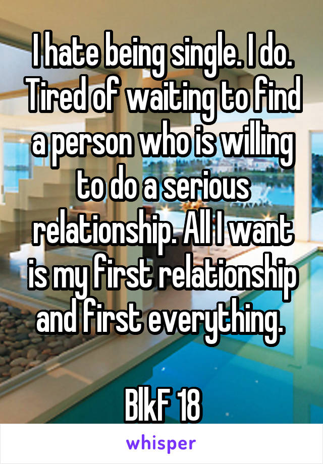 I hate being single. I do. Tired of waiting to find a person who is willing to do a serious relationship. All I want is my first relationship and first everything. 

BlkF 18