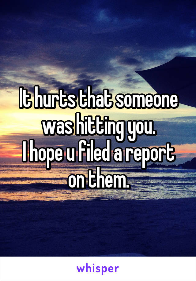 It hurts that someone was hitting you.
I hope u filed a report on them.