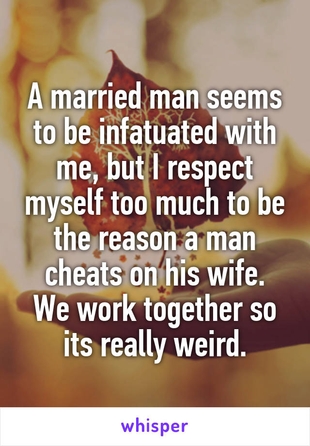 A married man seems to be infatuated with me, but I respect myself too much to be the reason a man cheats on his wife.
We work together so its really weird.