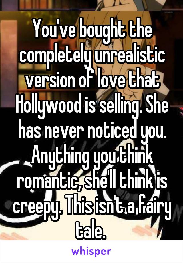 You've bought the completely unrealistic version of love that Hollywood is selling. She has never noticed you. Anything you think romantic, she'll think is creepy. This isn't a fairy tale. 