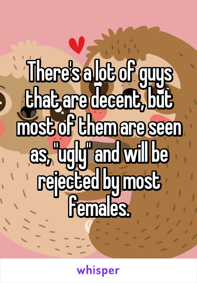 There's a lot of guys that are decent, but most of them are seen as, "ugly" and will be rejected by most females.