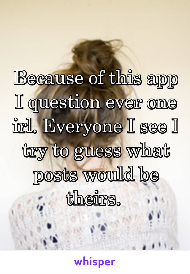 Because of this app I question ever one irl. Everyone I see I try to guess what posts would be theirs. 