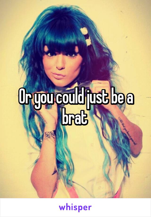 Or you could just be a brat 