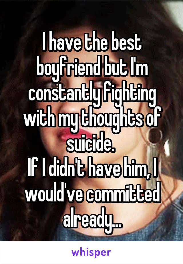 I have the best boyfriend but I'm constantly fighting with my thoughts of suicide. 
If I didn't have him, I would've committed already...