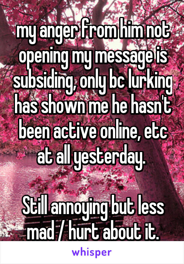 my anger from him not opening my message is subsiding, only bc lurking has shown me he hasn't been active online, etc at all yesterday. 

Still annoying but less mad / hurt about it.