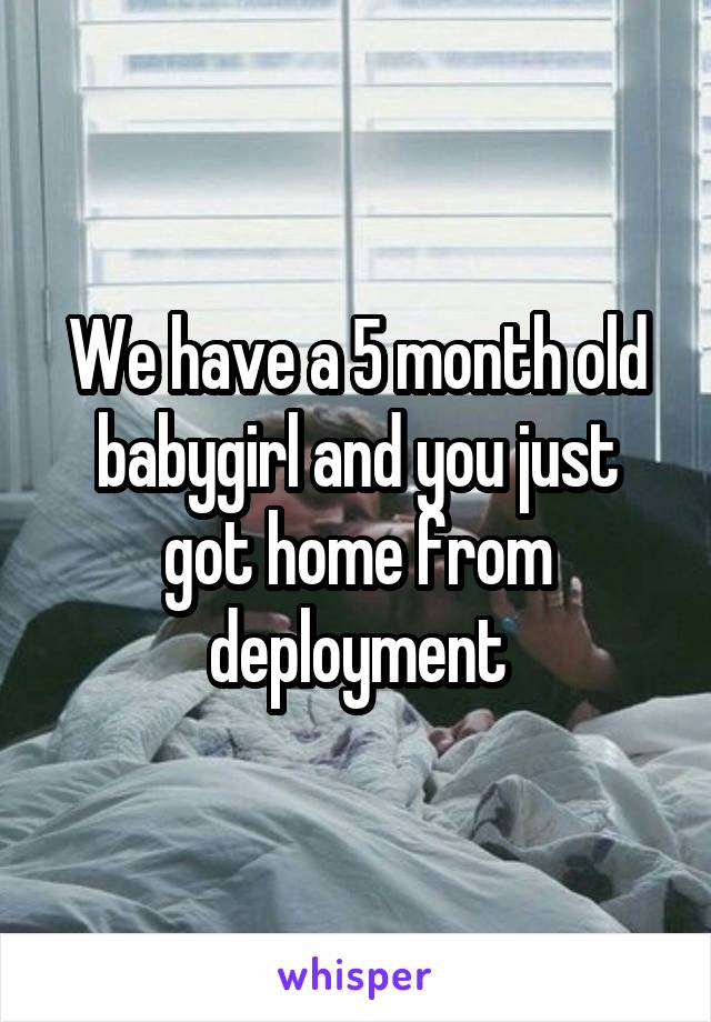 We have a 5 month old babygirl and you just got home from deployment