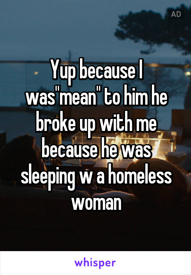 Yup because I was"mean" to him he broke up with me because he was sleeping w a homeless woman