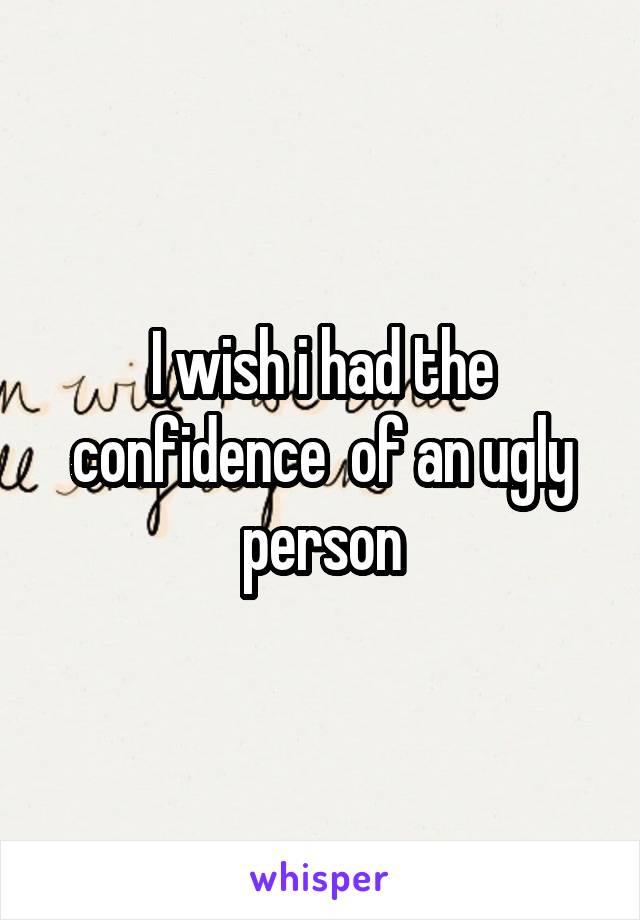 I wish i had the confidence  of an ugly person