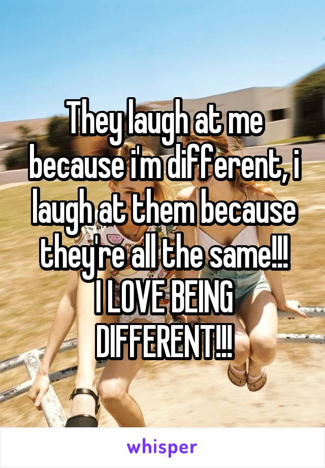 They laugh at me because i'm different, i laugh at them because they're all the same!!!
I LOVE BEING DIFFERENT!!!