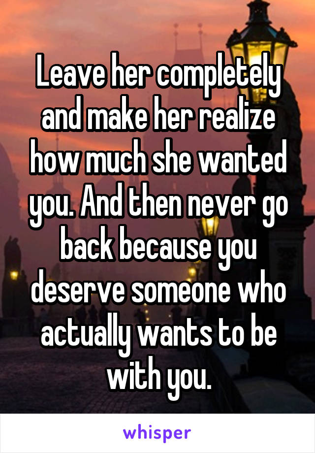 Leave her completely and make her realize how much she wanted you. And then never go back because you deserve someone who actually wants to be with you.