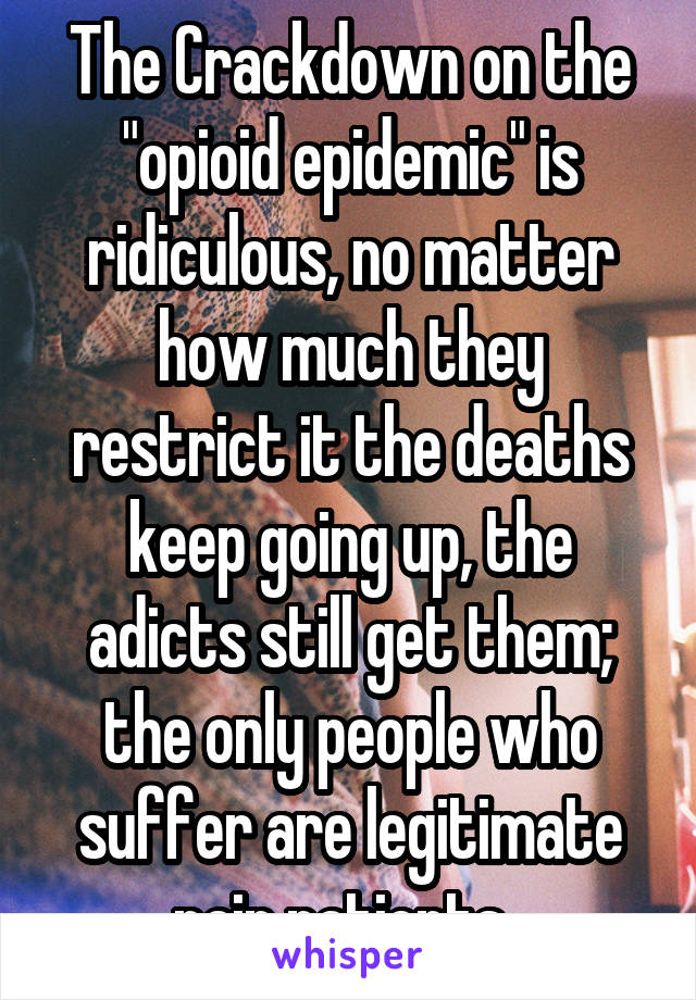 The Crackdown on the "opioid epidemic" is ridiculous, no matter how much they restrict it the deaths keep going up, the adicts still get them; the only people who suffer are legitimate pain patients. 