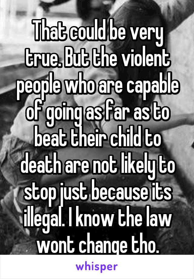 That could be very true. But the violent people who are capable of going as far as to beat their child to death are not likely to stop just because its illegal. I know the law wont change tho.