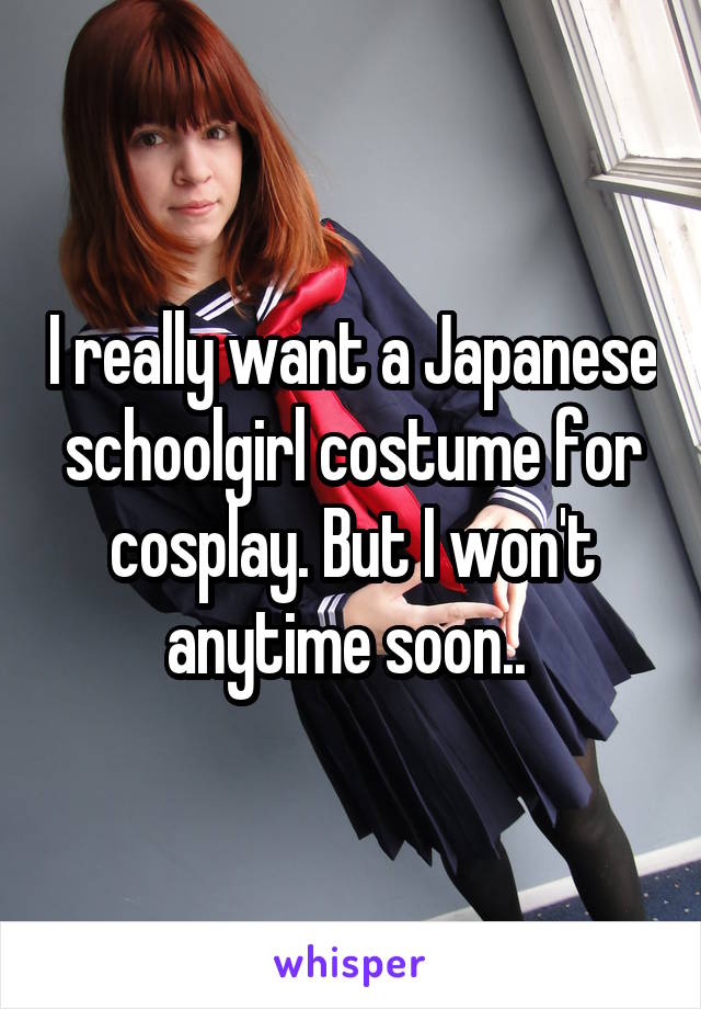 I really want a Japanese schoolgirl costume for cosplay. But I won't anytime soon.. 