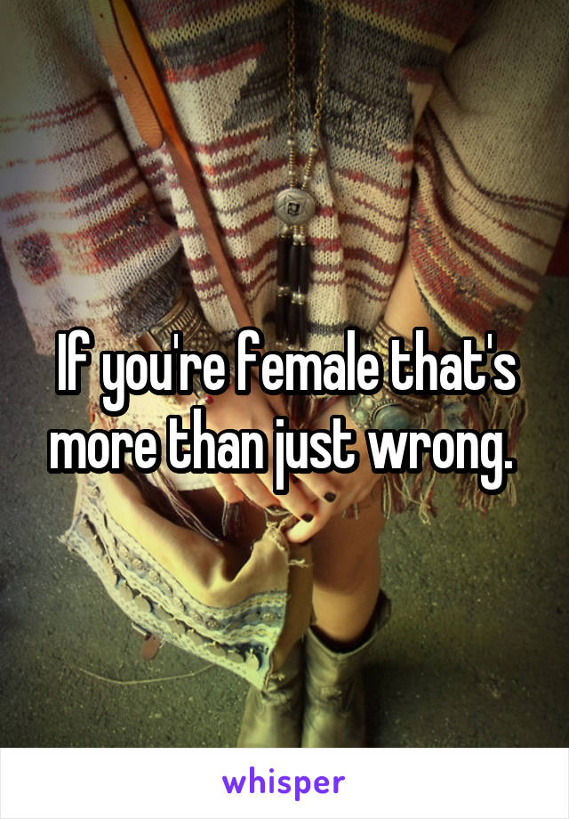 If you're female that's more than just wrong. 