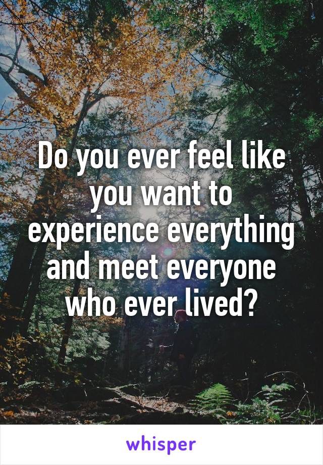 Do you ever feel like you want to experience everything and meet everyone who ever lived?