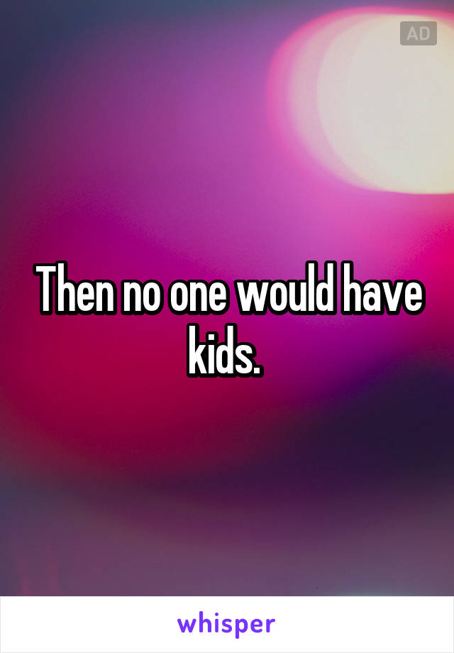 Then no one would have kids. 