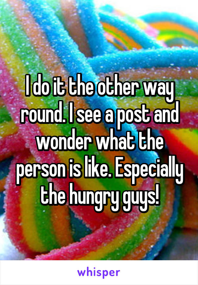 I do it the other way round. I see a post and wonder what the person is like. Especially the hungry guys!