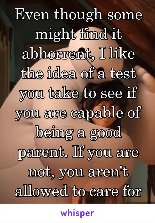 Even though some might find it abhorrent, I like the idea of a test you take to see if you are capable of being a good parent. If you are not, you aren't allowed to care for people under 18.