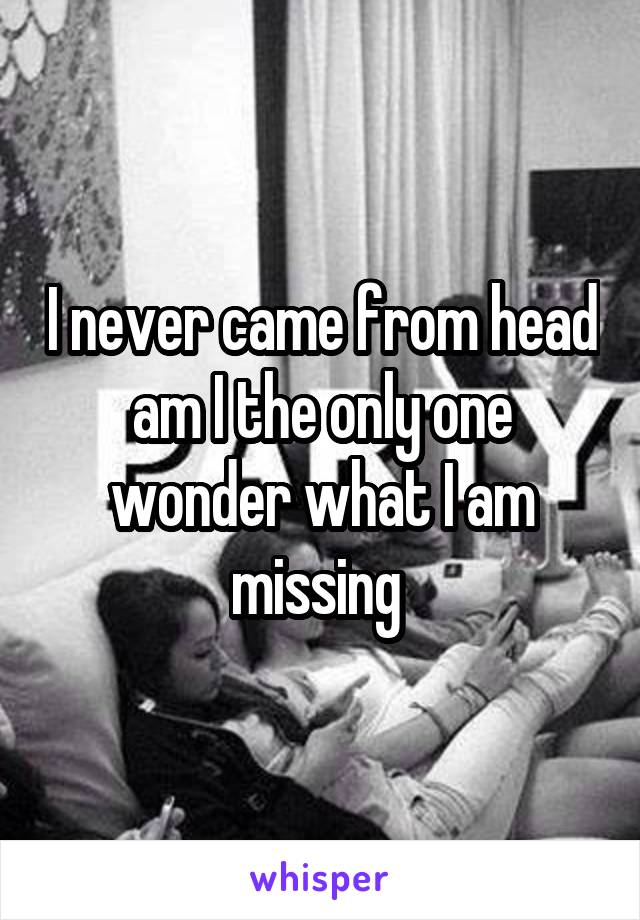 I never came from head am I the only one wonder what I am missing 