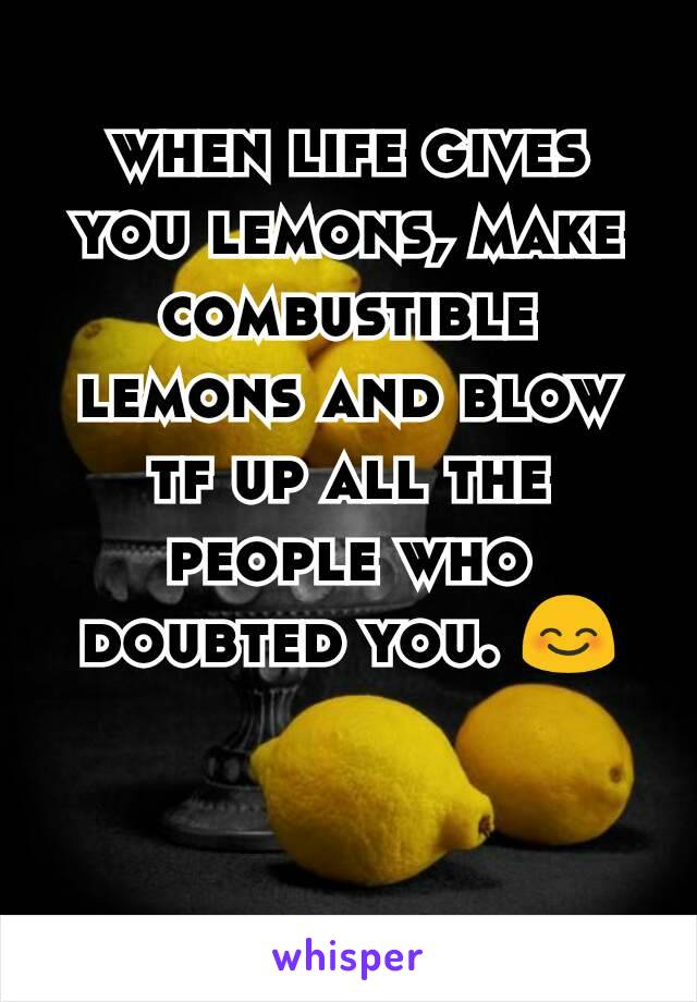 when life gives you lemons, make combustible lemons and blow tf up all the people who doubted you. 😊