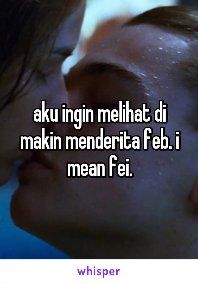 aku ingin melihat di makin menderita feb. i mean fei.