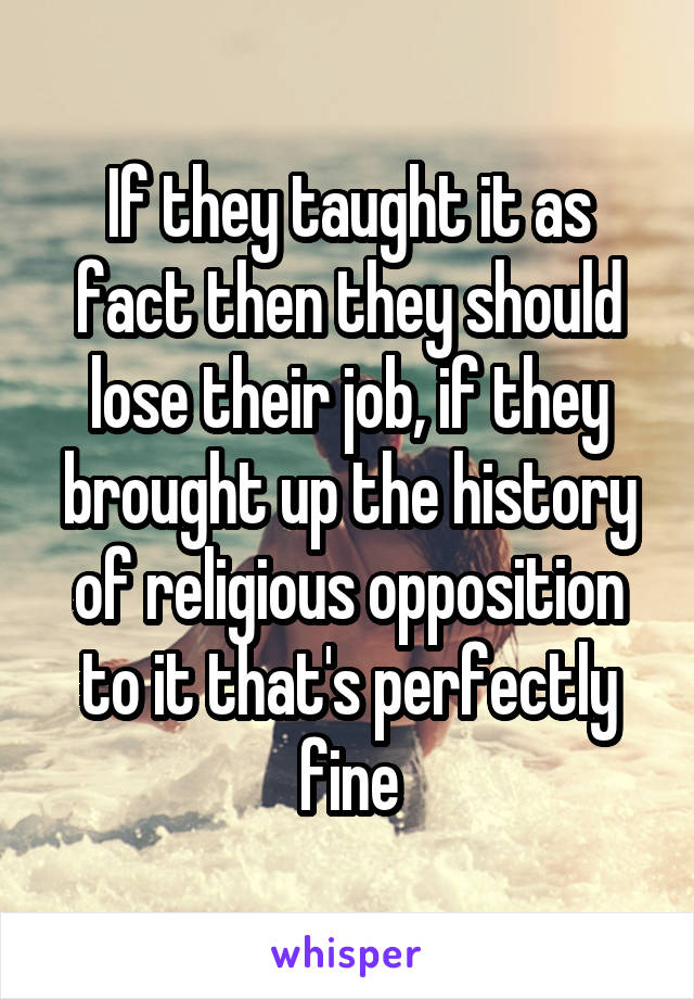 If they taught it as fact then they should lose their job, if they brought up the history of religious opposition to it that's perfectly fine