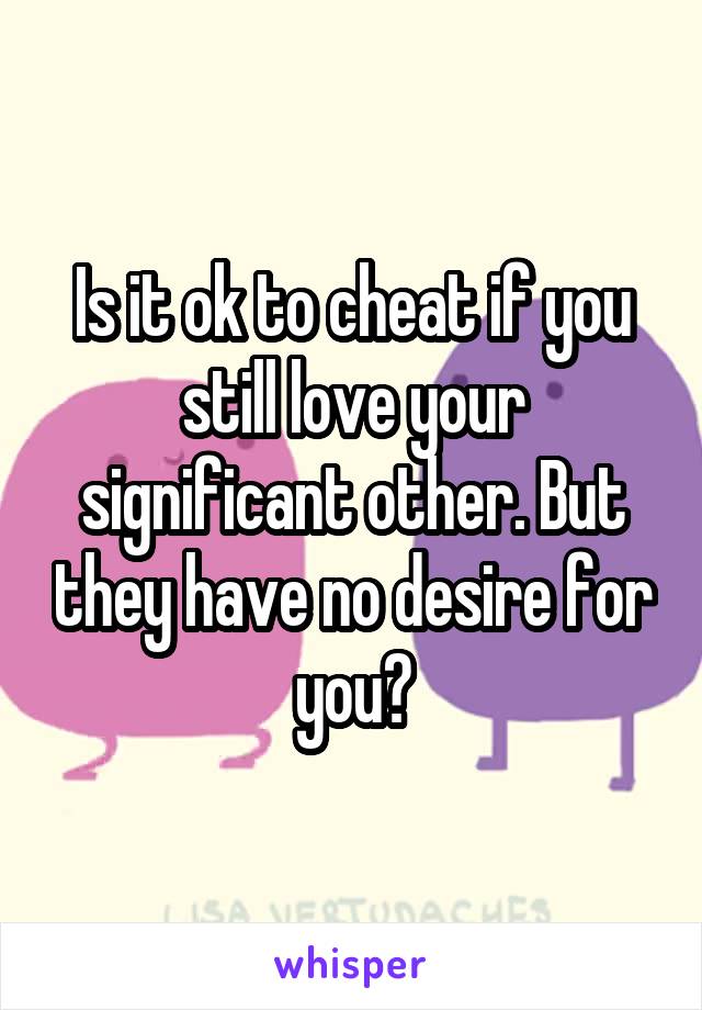 Is it ok to cheat if you still love your significant other. But they have no desire for you?