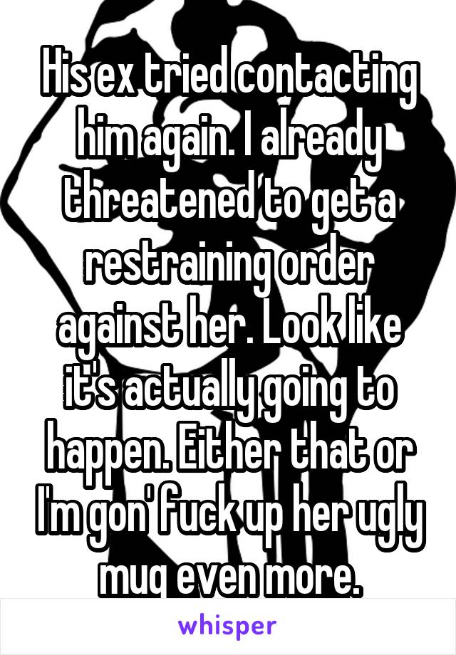 His ex tried contacting him again. I already threatened to get a restraining order against her. Look like it's actually going to happen. Either that or I'm gon' fuck up her ugly mug even more.