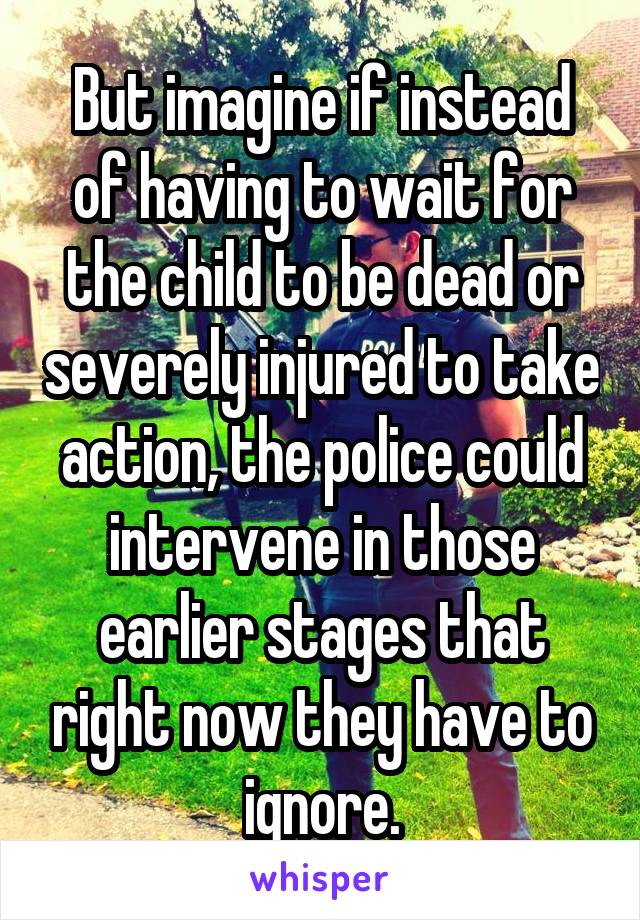 But imagine if instead of having to wait for the child to be dead or severely injured to take action, the police could intervene in those earlier stages that right now they have to ignore.