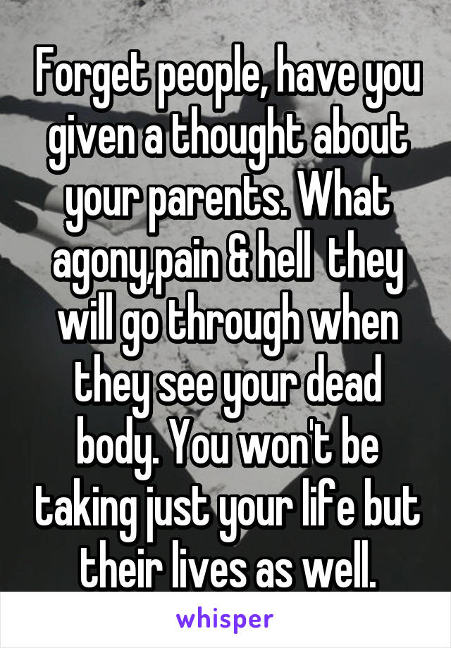 Forget people, have you given a thought about your parents. What agony,pain & hell  they will go through when they see your dead body. You won't be taking just your life but their lives as well.