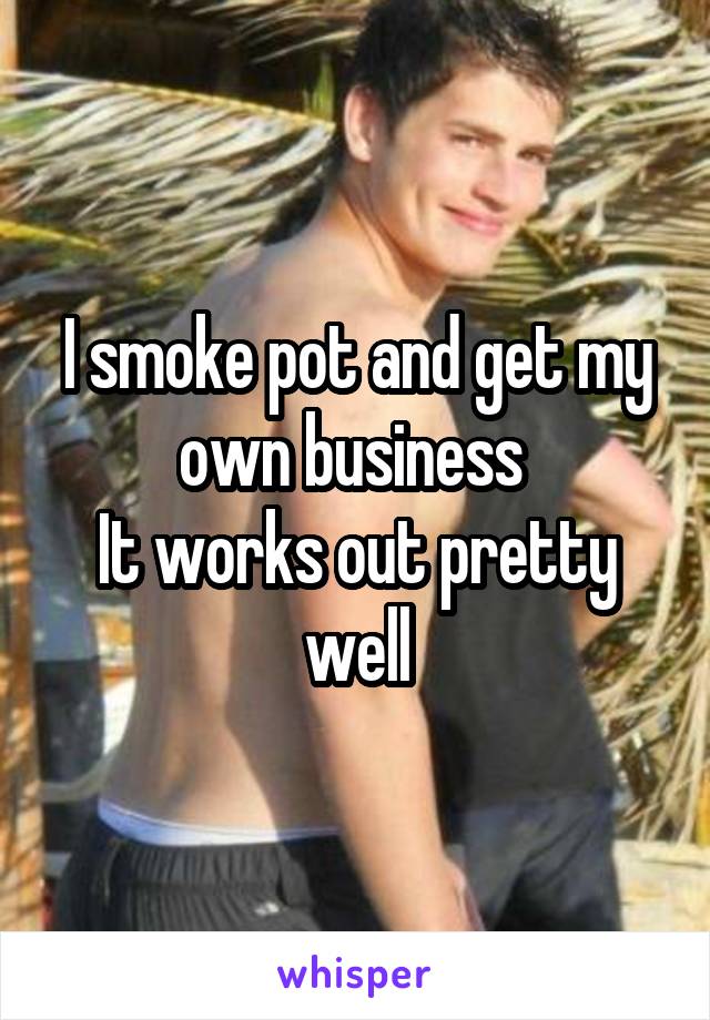 I smoke pot and get my own business 
It works out pretty well