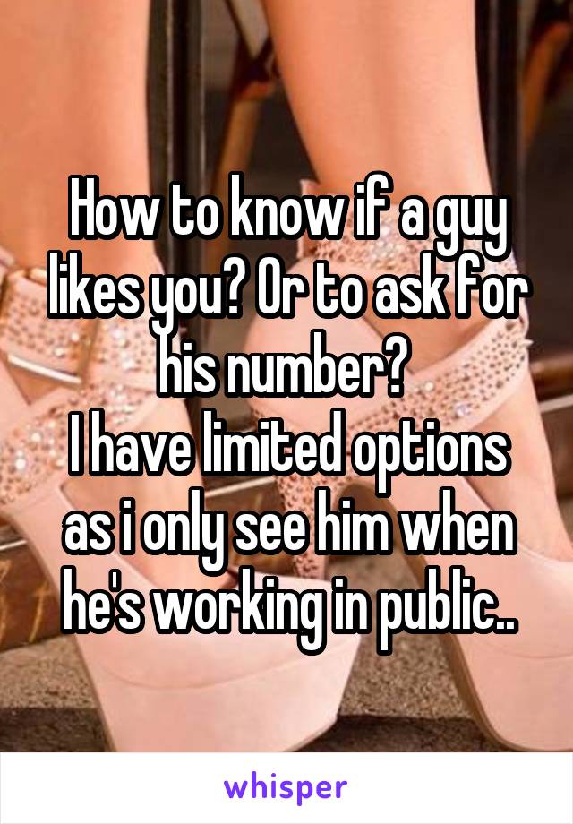 How to know if a guy likes you? Or to ask for his number? 
I have limited options as i only see him when he's working in public..