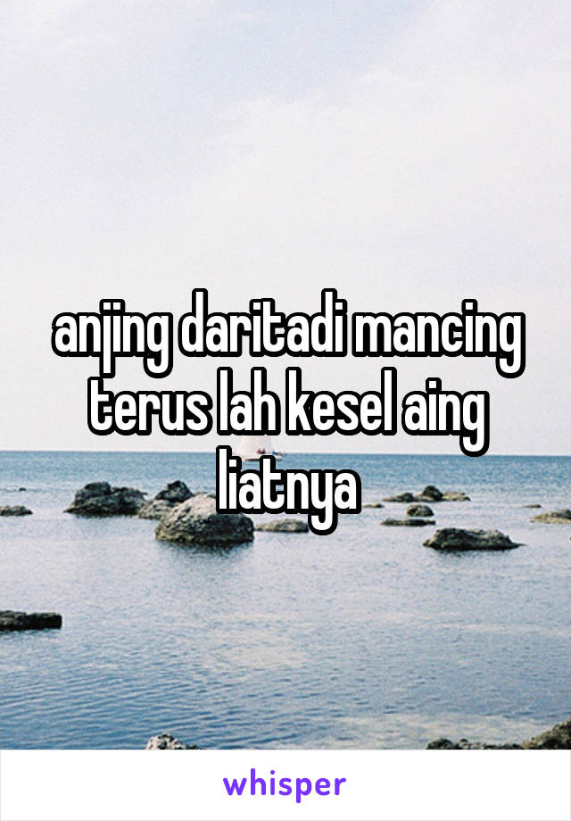 anjing daritadi mancing terus lah kesel aing liatnya