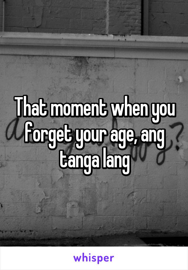 That moment when you forget your age, ang tanga lang