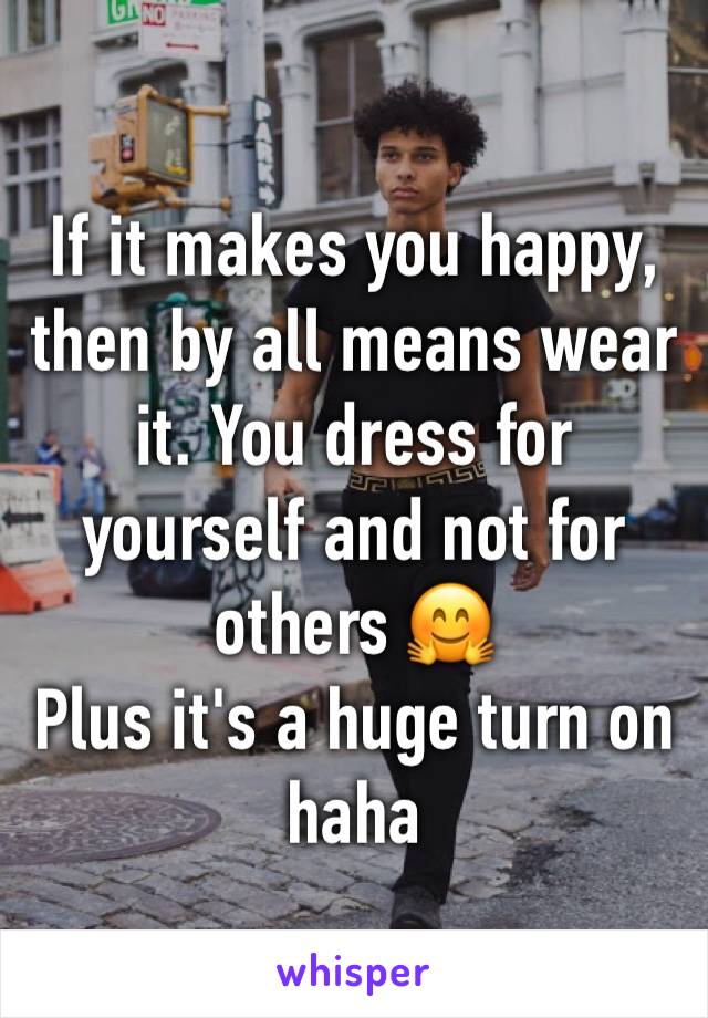 If it makes you happy, then by all means wear it. You dress for yourself and not for others 🤗
Plus it's a huge turn on haha